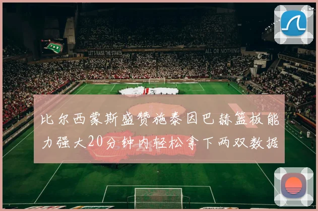 比尔西蒙斯盛赞施泰因巴赫篮板能力强大20分钟内轻松拿下两双数据