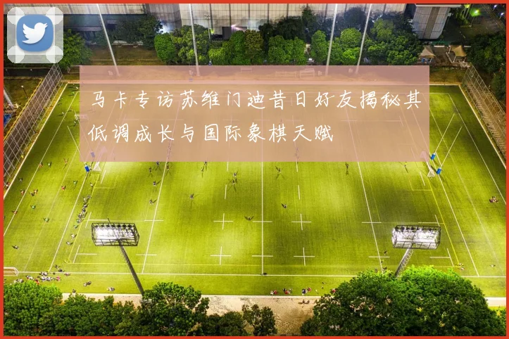 马卡专访苏维门迪昔日好友揭秘其低调成长与国际象棋天赋