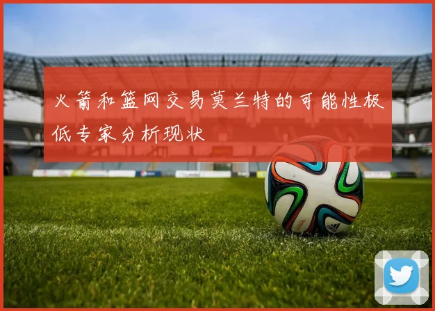 火箭和篮网交易莫兰特的可能性极低专家分析现状