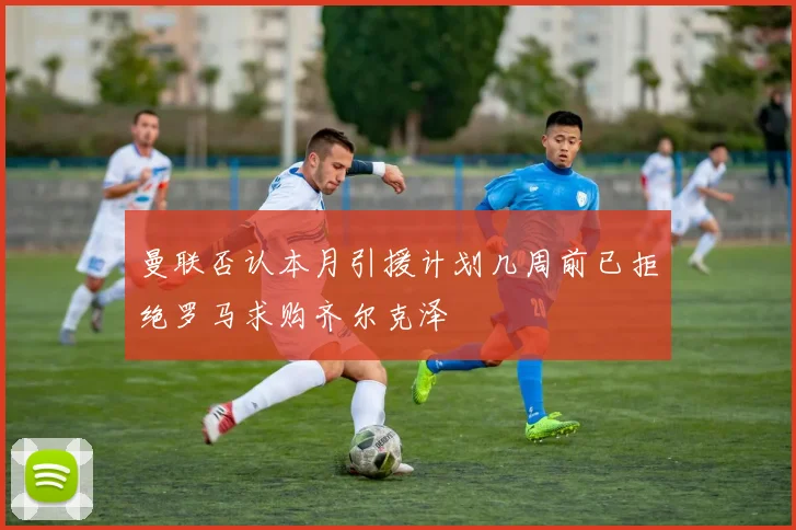 曼联否认本月引援计划几周前已拒绝罗马求购齐尔克泽