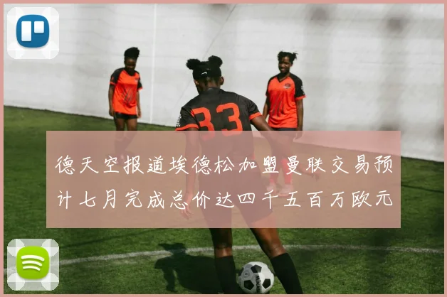 德天空报道埃德松加盟曼联交易预计七月完成总价达四千五百万欧元