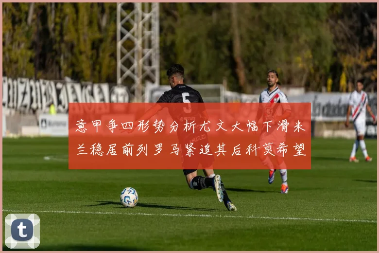 意甲争四形势分析尤文大幅下滑米兰稳居前列罗马紧追其后科莫希望渺茫