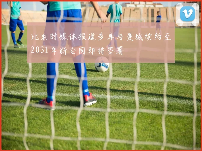 比利时媒体报道多库与曼城续约至2031年新合同即将签署