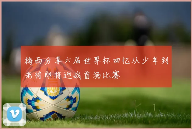 梅西分享六届世界杯回忆从少年到老将即将迎战首场比赛