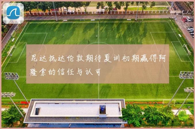 昆达抵达伦敦期待夏训初期赢得阿隆索的信任与认可