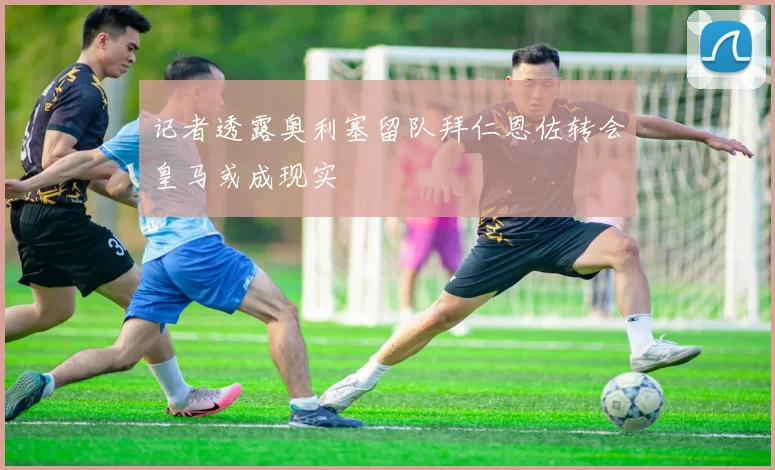 记者透露奥利塞留队拜仁恩佐转会皇马或成现实