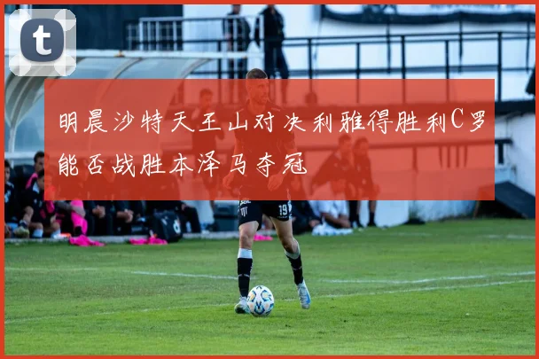明晨沙特天王山对决利雅得胜利C罗能否战胜本泽马夺冠