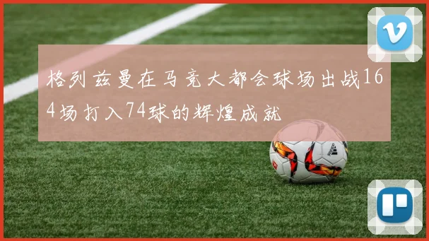 格列兹曼在马竞大都会球场出战164场打入74球的辉煌成就
