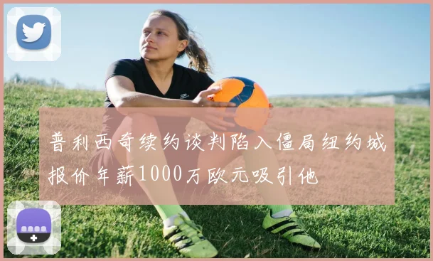 普利西奇续约谈判陷入僵局纽约城报价年薪1000万欧元吸引他