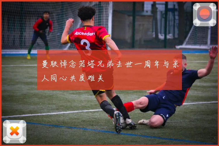 曼联悼念若塔兄弟去世一周年与亲人同心共度难关