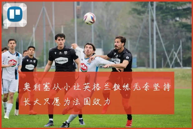 奥利塞从小让英格兰教练无奈坚持长大只愿为法国效力