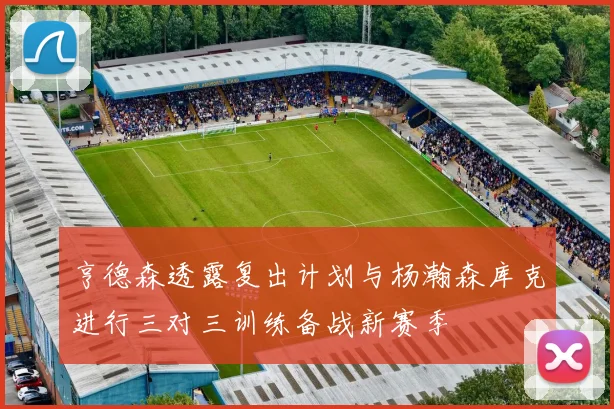 亨德森透露复出计划与杨瀚森库克进行三对三训练备战新赛季
