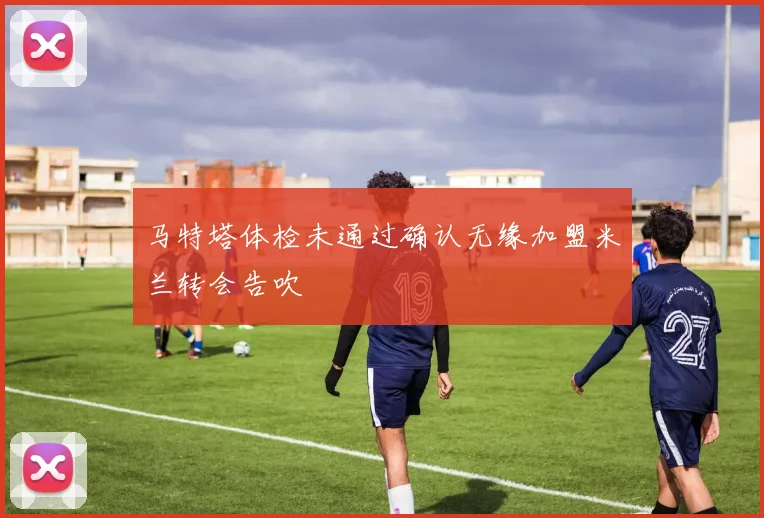 马特塔体检未通过确认无缘加盟米兰转会告吹
