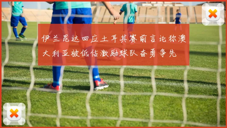 伊兰昆达回应土耳其赛前言论称澳大利亚被低估激励球队奋勇争先