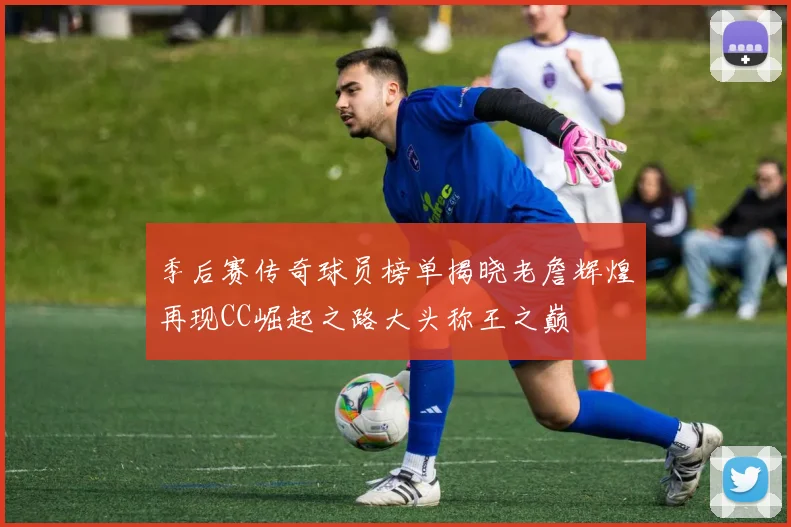 季后赛传奇球员榜单揭晓老詹辉煌再现CC崛起之路大头称王之巅