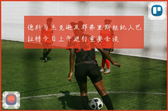 德科与杰克逊及邓弗里斯经纪人巴拉特今日上午进行重要会谈