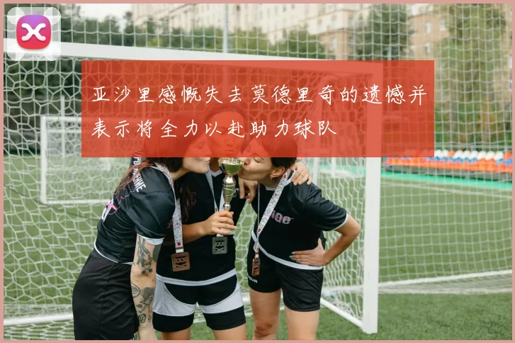 亚沙里感慨失去莫德里奇的遗憾并表示将全力以赴助力球队