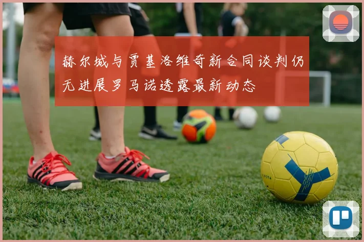 赫尔城与贾基洛维奇新合同谈判仍无进展罗马诺透露最新动态