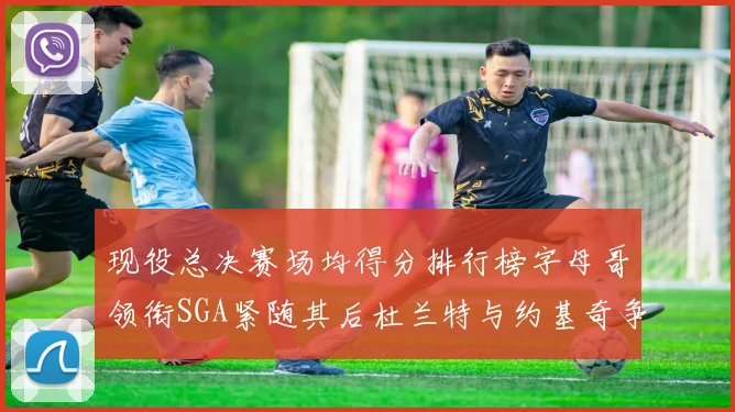 现役总决赛场均得分排行榜字母哥领衔SGA紧随其后杜兰特与约基奇争夺第三名