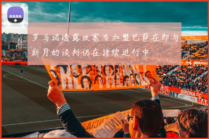 罗马诺透露坎塞洛加盟巴萨在即与新月的谈判仍在持续进行中